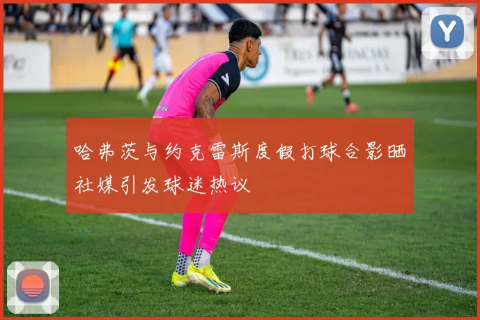 哈弗茨与约克雷斯度假打球合影晒社媒引发球迷热议