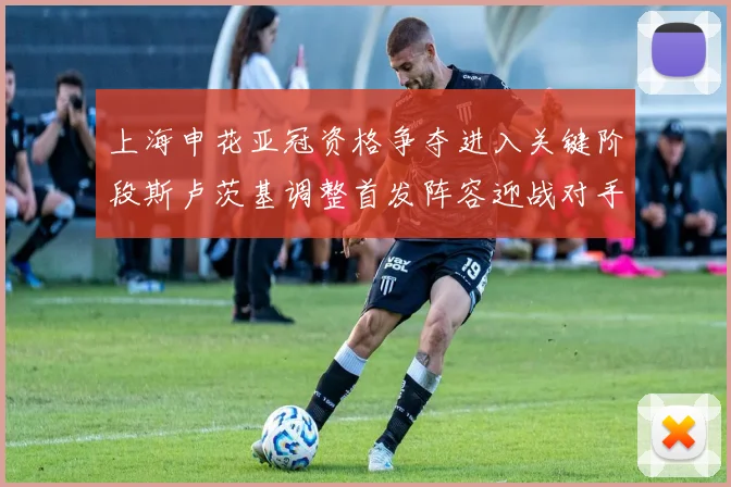 上海申花亚冠资格争夺进入关键阶段斯卢茨基调整首发阵容迎战对手